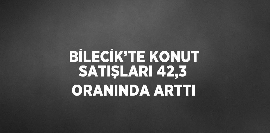 BİLECİK’TE KONUT SATIŞLARI 42,3 ORANINDA ARTTI