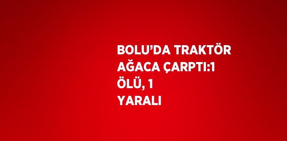 BOLU’DA TRAKTÖR AĞACA ÇARPTI:1 ÖLÜ, 1 YARALI