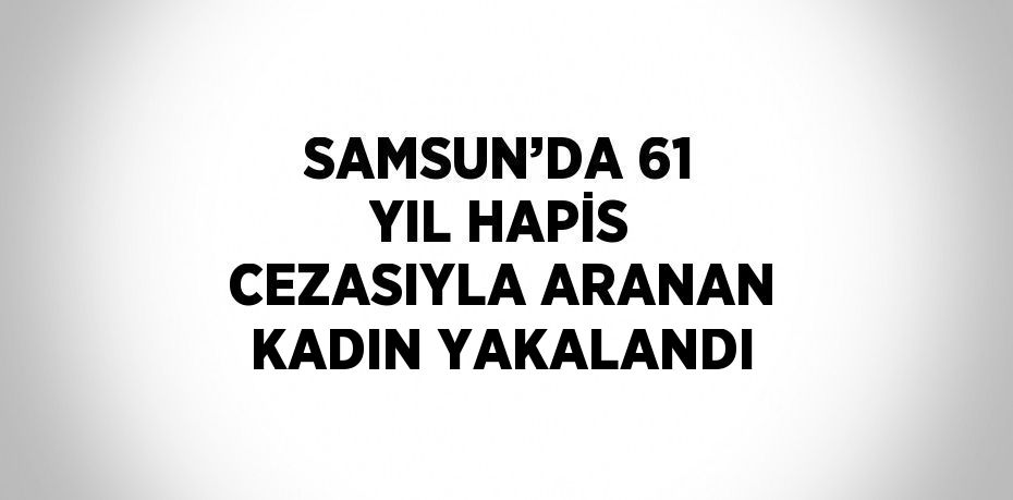 SAMSUN’DA 61 YIL HAPİS CEZASIYLA ARANAN KADIN YAKALANDI