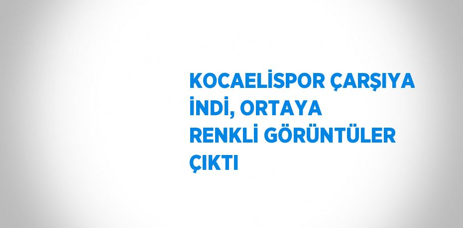 KOCAELİSPOR ÇARŞIYA İNDİ, ORTAYA RENKLİ GÖRÜNTÜLER ÇIKTI