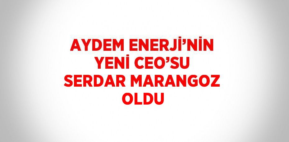 AYDEM ENERJİ’NİN YENİ CEO’SU SERDAR MARANGOZ OLDU