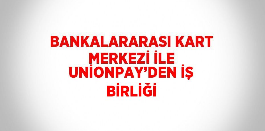 BANKALARARASI KART MERKEZİ İLE UNİONPAY’DEN İŞ BİRLİĞİ