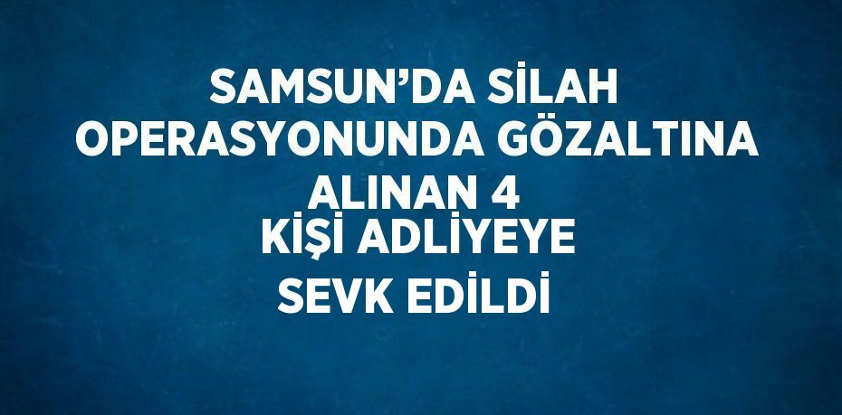 SAMSUN’DA SİLAH OPERASYONUNDA GÖZALTINA ALINAN 4 KİŞİ ADLİYEYE SEVK EDİLDİ