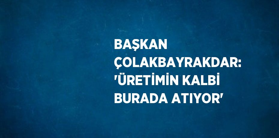 BAŞKAN ÇOLAKBAYRAKDAR: 'ÜRETİMİN KALBİ BURADA ATIYOR'