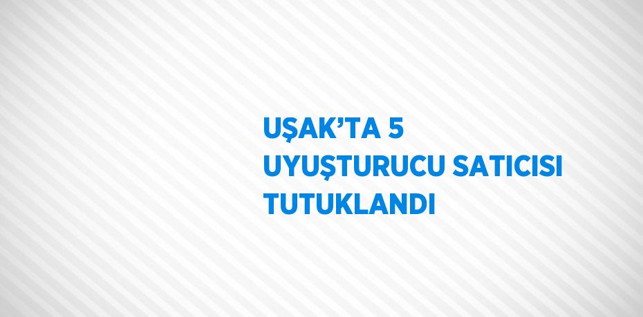 UŞAK’TA 5 UYUŞTURUCU SATICISI TUTUKLANDI