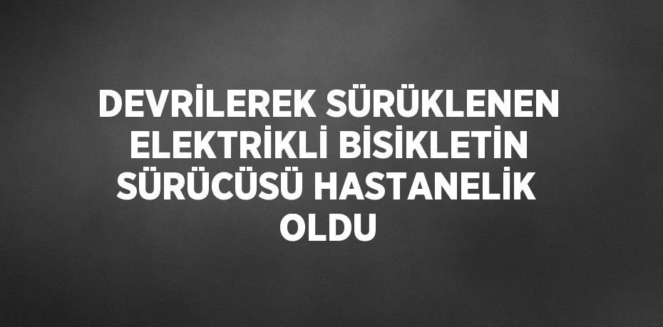 DEVRİLEREK SÜRÜKLENEN ELEKTRİKLİ BİSİKLETİN SÜRÜCÜSÜ HASTANELİK OLDU