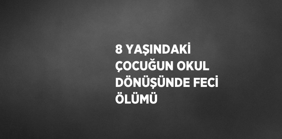 8 YAŞINDAKİ ÇOCUĞUN OKUL DÖNÜŞÜNDE FECİ ÖLÜMÜ