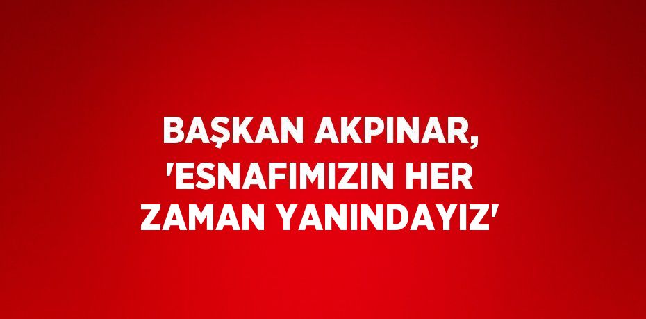 BAŞKAN AKPINAR, 'ESNAFIMIZIN HER ZAMAN YANINDAYIZ'