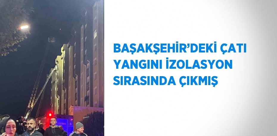 BAŞAKŞEHİR’DEKİ ÇATI YANGINI İZOLASYON SIRASINDA ÇIKMIŞ