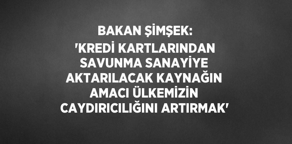 BAKAN ŞİMŞEK: 'KREDİ KARTLARINDAN SAVUNMA SANAYİYE AKTARILACAK KAYNAĞIN AMACI ÜLKEMİZİN CAYDIRICILIĞINI ARTIRMAK'