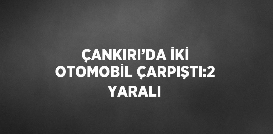 ÇANKIRI’DA İKİ OTOMOBİL ÇARPIŞTI:2 YARALI