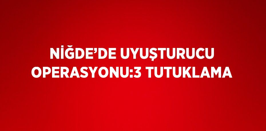 NİĞDE’DE UYUŞTURUCU OPERASYONU:3 TUTUKLAMA