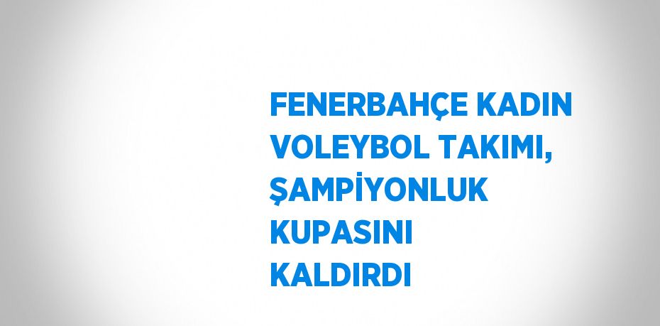 FENERBAHÇE KADIN VOLEYBOL TAKIMI, ŞAMPİYONLUK KUPASINI KALDIRDI