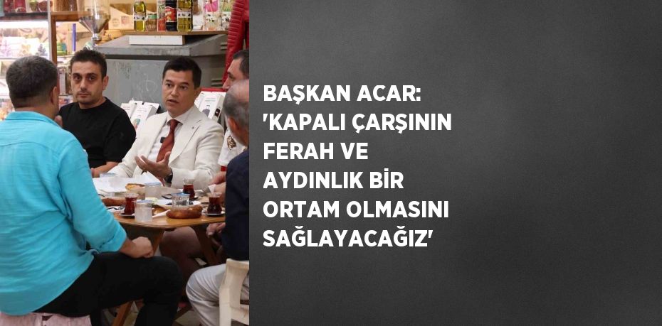 BAŞKAN ACAR: 'KAPALI ÇARŞININ FERAH VE AYDINLIK BİR ORTAM OLMASINI SAĞLAYACAĞIZ'