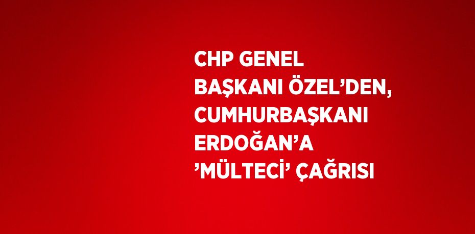 CHP GENEL BAŞKANI ÖZEL’DEN, CUMHURBAŞKANI ERDOĞAN’A ’MÜLTECİ’ ÇAĞRISI