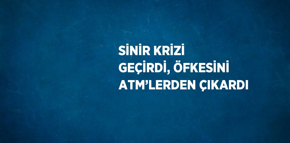 SİNİR KRİZİ GEÇİRDİ, ÖFKESİNİ ATM’LERDEN ÇIKARDI