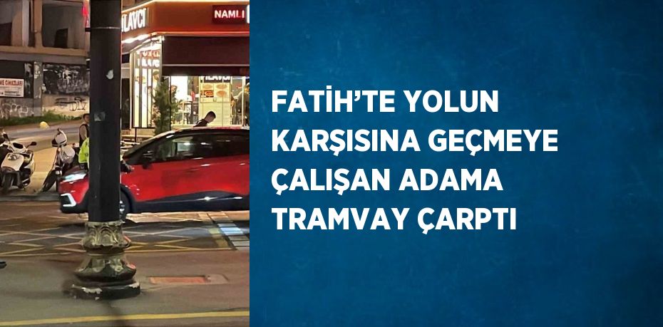 FATİH’TE YOLUN KARŞISINA GEÇMEYE ÇALIŞAN ADAMA TRAMVAY ÇARPTI