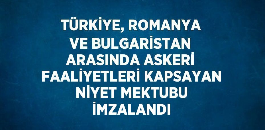 TÜRKİYE, ROMANYA VE BULGARİSTAN ARASINDA ASKERİ FAALİYETLERİ KAPSAYAN NİYET MEKTUBU İMZALANDI