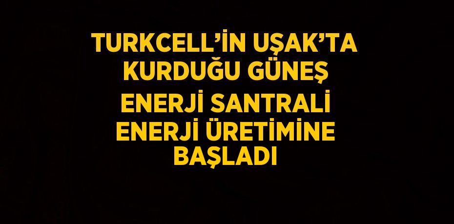 TURKCELL’İN UŞAK’TA KURDUĞU GÜNEŞ ENERJİ SANTRALİ ENERJİ ÜRETİMİNE BAŞLADI