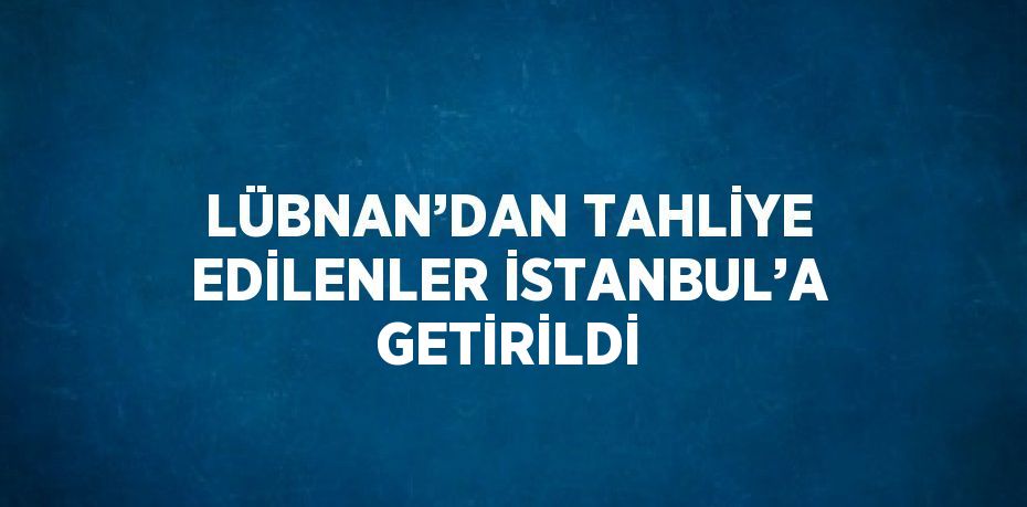 LÜBNAN’DAN TAHLİYE EDİLENLER İSTANBUL’A GETİRİLDİ