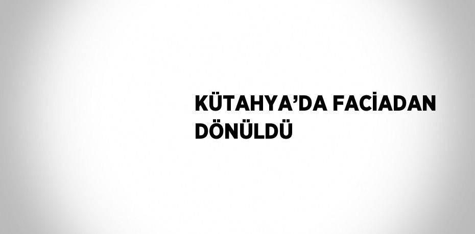 KÜTAHYA’DA FACİADAN DÖNÜLDÜ