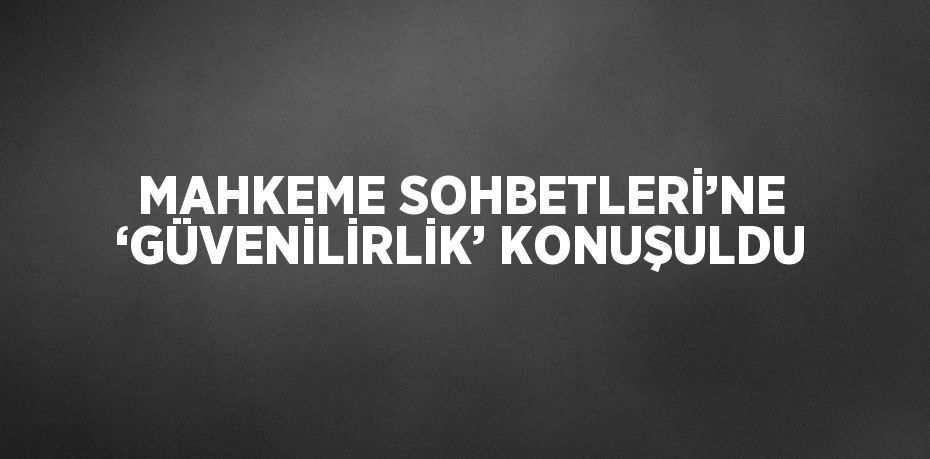 MAHKEME SOHBETLERİ’NE ‘GÜVENİLİRLİK’ KONUŞULDU