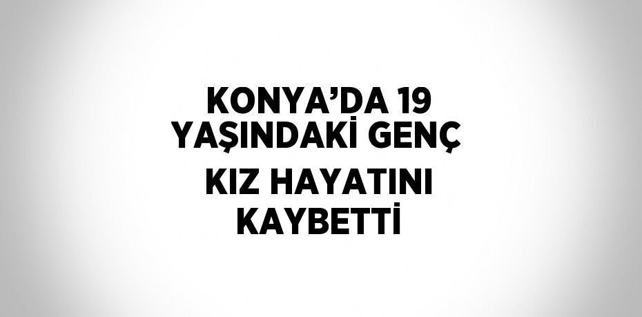 KONYA’DA 19 YAŞINDAKİ GENÇ KIZ HAYATINI KAYBETTİ