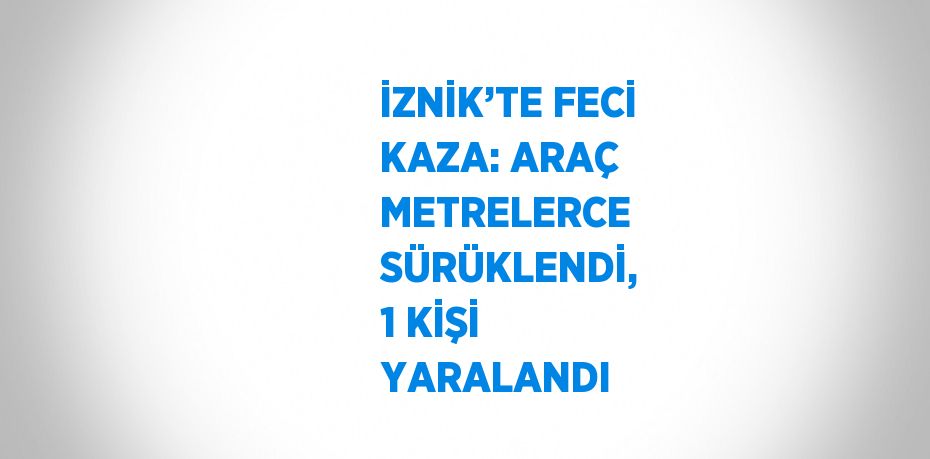 İZNİK’TE FECİ KAZA: ARAÇ METRELERCE SÜRÜKLENDİ, 1 KİŞİ YARALANDI