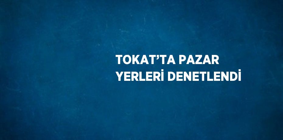 TOKAT’TA PAZAR YERLERİ DENETLENDİ