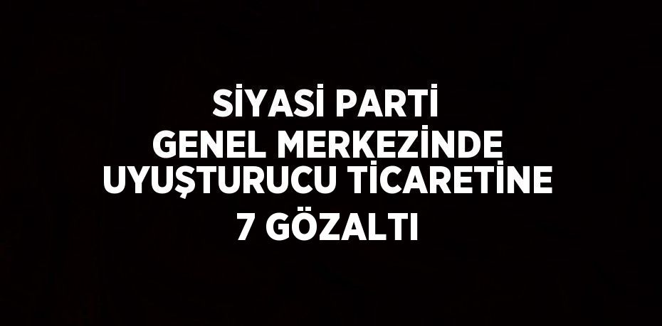 SİYASİ PARTİ GENEL MERKEZİNDE UYUŞTURUCU TİCARETİNE 7 GÖZALTI