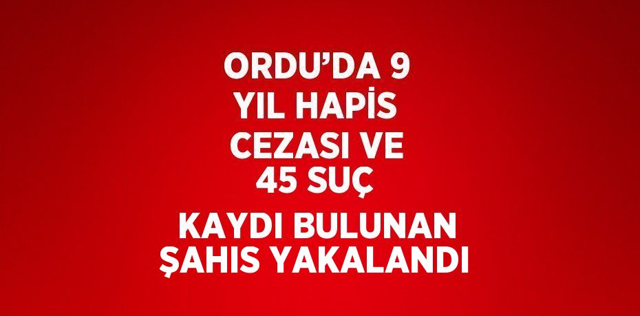 ORDU’DA 9 YIL HAPİS CEZASI VE 45 SUÇ KAYDI BULUNAN ŞAHIS YAKALANDI