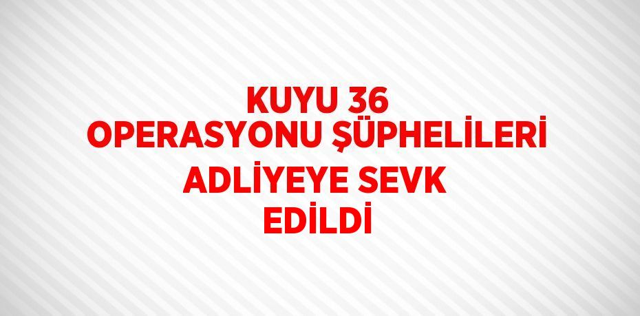 KUYU 36 OPERASYONU ŞÜPHELİLERİ ADLİYEYE SEVK EDİLDİ