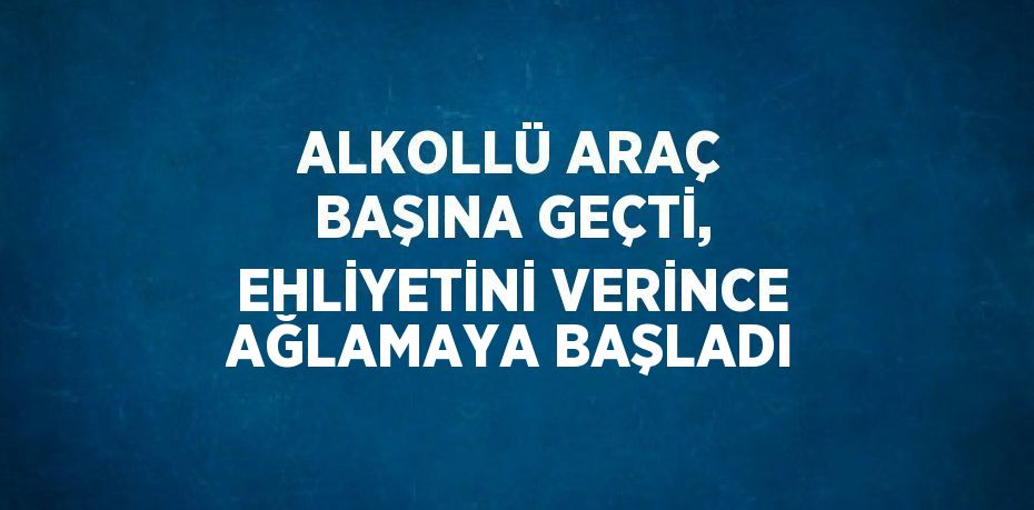 ALKOLLÜ ARAÇ BAŞINA GEÇTİ, EHLİYETİNİ VERİNCE AĞLAMAYA BAŞLADI