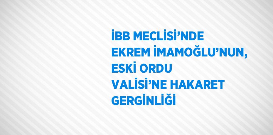 İBB MECLİSİ’NDE EKREM İMAMOĞLU’NUN, ESKİ ORDU VALİSİ’NE HAKARET GERGİNLİĞİ