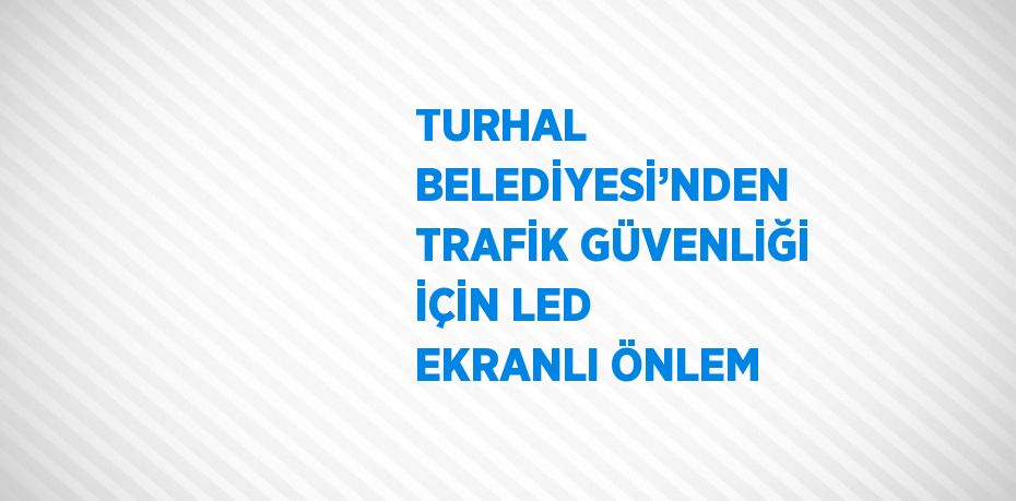 TURHAL BELEDİYESİ’NDEN TRAFİK GÜVENLİĞİ İÇİN LED EKRANLI ÖNLEM