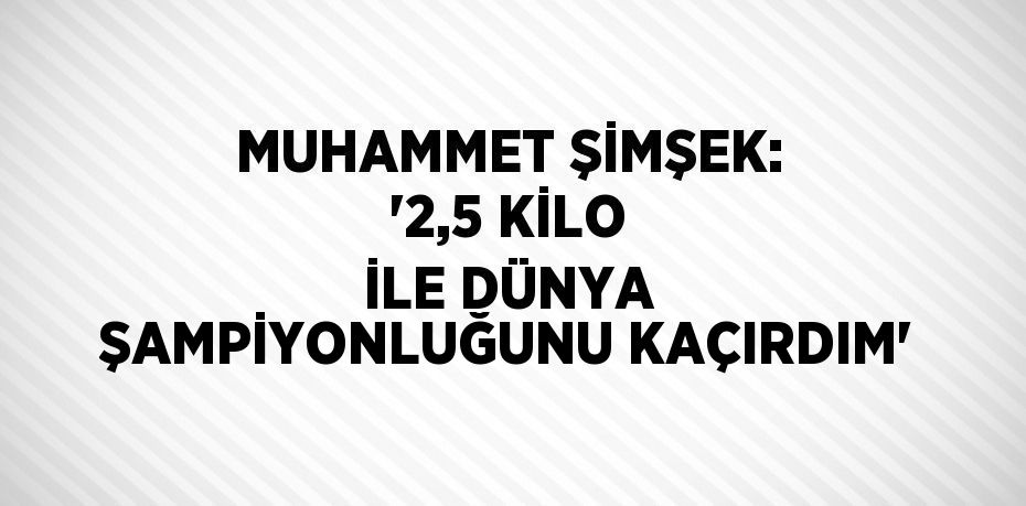 MUHAMMET ŞİMŞEK: '2,5 KİLO İLE DÜNYA ŞAMPİYONLUĞUNU KAÇIRDIM'