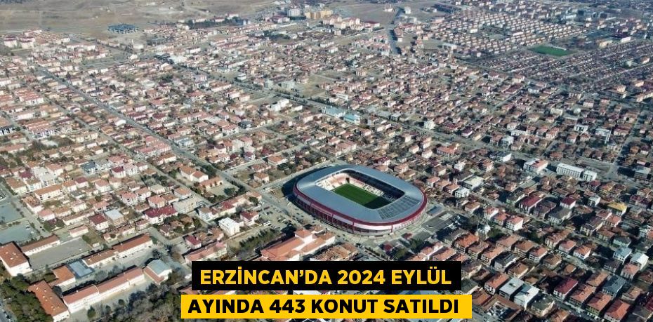 ERZİNCAN’DA 2024 EYLÜL AYINDA 443 KONUT SATILDI