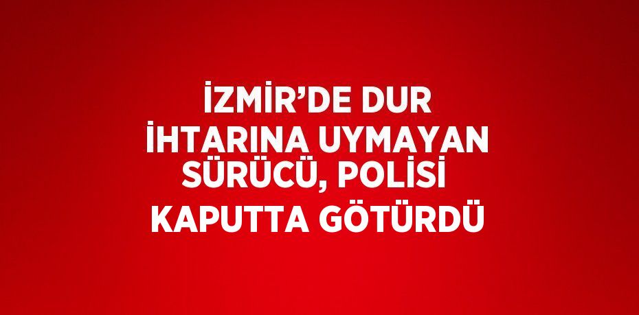 İZMİR’DE DUR İHTARINA UYMAYAN SÜRÜCÜ, POLİSİ KAPUTTA GÖTÜRDÜ