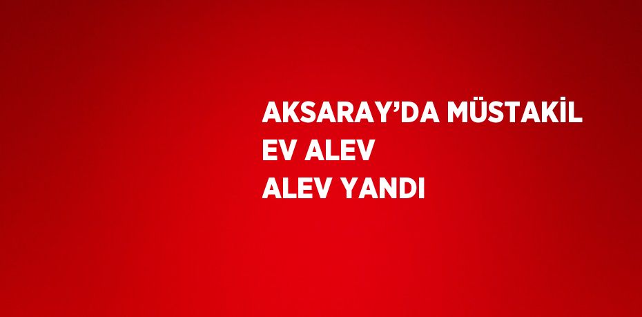 AKSARAY’DA MÜSTAKİL EV ALEV ALEV YANDI