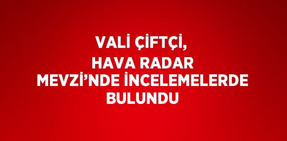 VALİ ÇİFTÇİ, HAVA RADAR MEVZİ’NDE İNCELEMELERDE BULUNDU