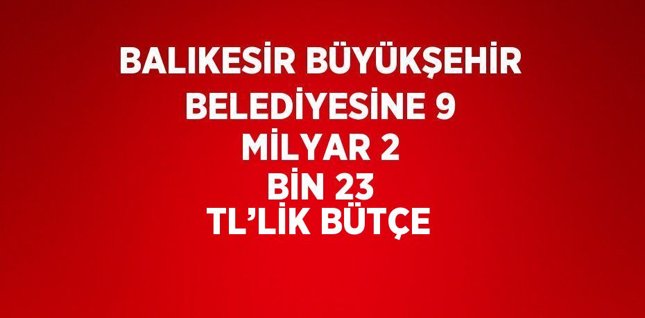 BALIKESİR BÜYÜKŞEHİR BELEDİYESİNE 9 MİLYAR 2 BİN 23 TL’LİK BÜTÇE