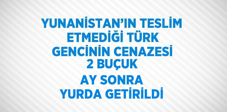 YUNANİSTAN’IN TESLİM ETMEDİĞİ TÜRK GENCİNİN CENAZESİ 2 BUÇUK AY SONRA YURDA GETİRİLDİ