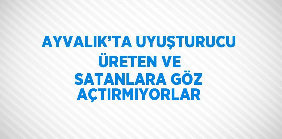 AYVALIK’TA UYUŞTURUCU ÜRETEN VE SATANLARA GÖZ AÇTIRMIYORLAR
