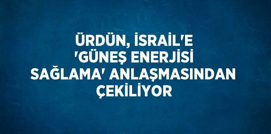 ÜRDÜN, İSRAİL’E 'GÜNEŞ ENERJİSİ SAĞLAMA' ANLAŞMASINDAN ÇEKİLİYOR