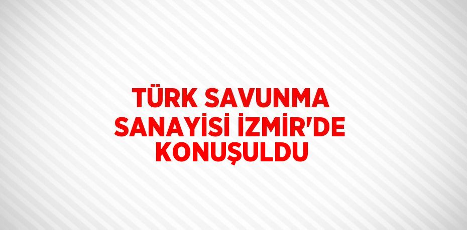 TÜRK SAVUNMA SANAYİSİ İZMİR’DE KONUŞULDU