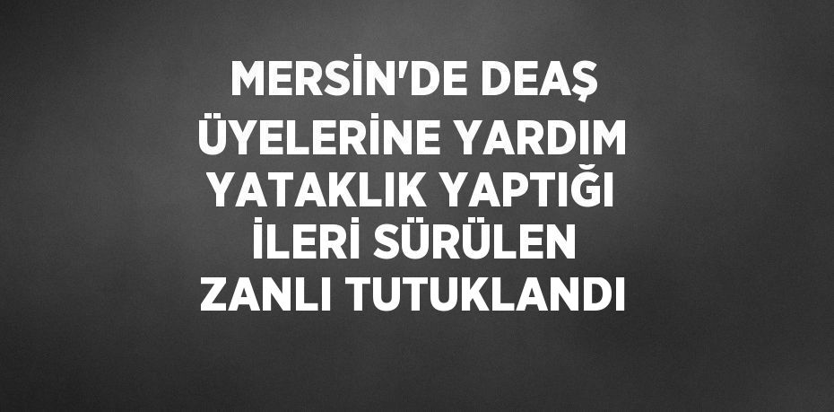 MERSİN’DE DEAŞ ÜYELERİNE YARDIM YATAKLIK YAPTIĞI İLERİ SÜRÜLEN ZANLI TUTUKLANDI