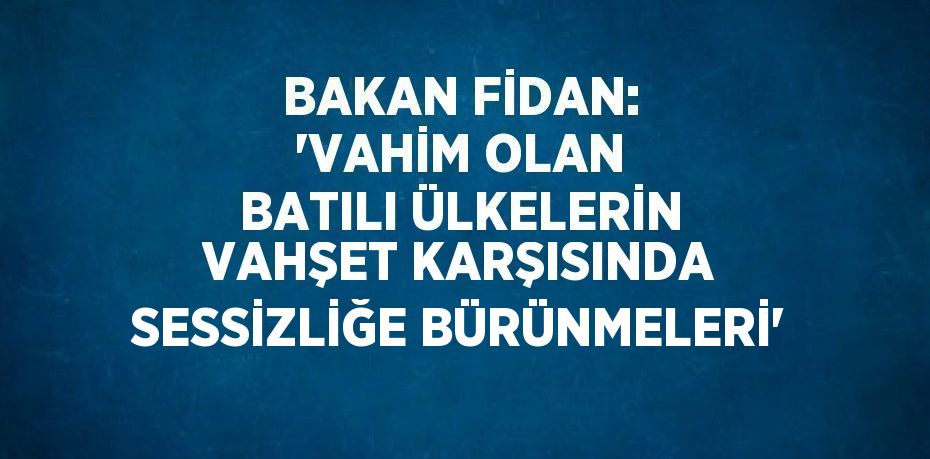 BAKAN FİDAN: 'VAHİM OLAN BATILI ÜLKELERİN VAHŞET KARŞISINDA SESSİZLİĞE BÜRÜNMELERİ'