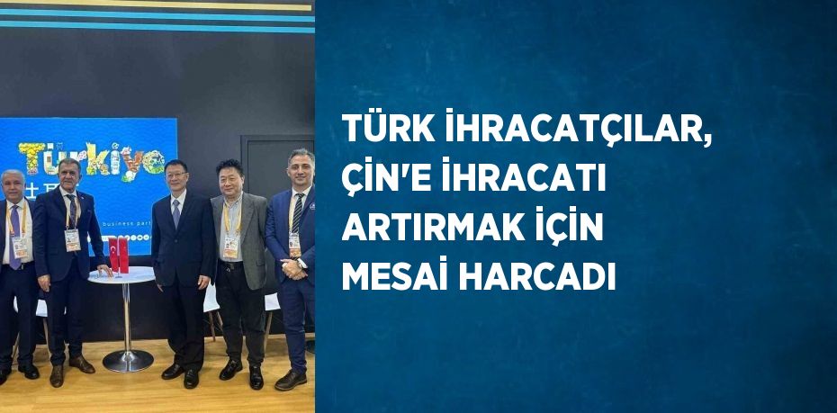 TÜRK İHRACATÇILAR, ÇİN’E İHRACATI ARTIRMAK İÇİN MESAİ HARCADI