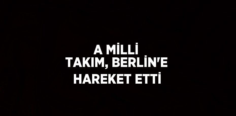 A MİLLİ TAKIM, BERLİN’E HAREKET ETTİ