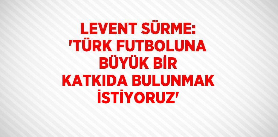 LEVENT SÜRME: 'TÜRK FUTBOLUNA BÜYÜK BİR KATKIDA BULUNMAK İSTİYORUZ'